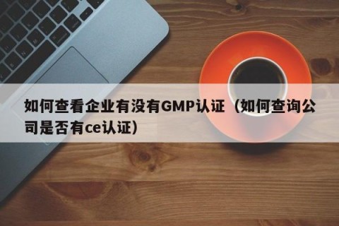 如何查看企业有没有GMP认证（如何查询公司是否有ce认证）