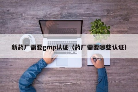 新药厂需要gmp认证（药厂需要哪些认证）