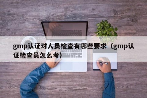gmp认证对人员检查有哪些要求（gmp认证检查员怎么考）
