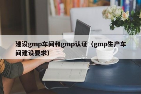 建设gmp车间和gmp认证（gmp生产车间建设要求）