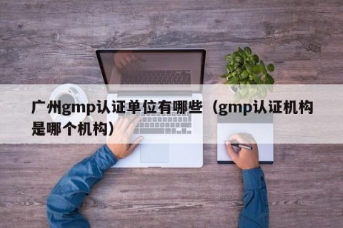 广州gmp认证单位有哪些（gmp认证机构是哪个机构）