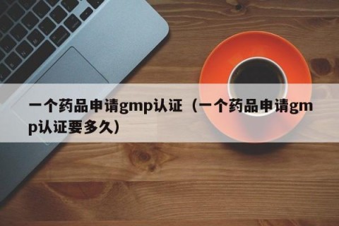 一个药品申请gmp认证（一个药品申请gmp认证要多久）