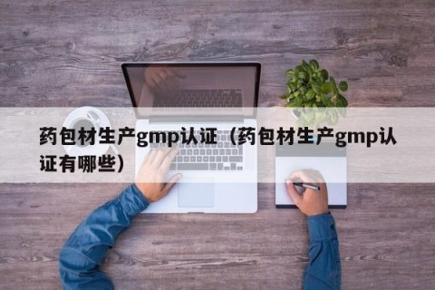 药包材生产gmp认证（药包材生产gmp认证有哪些）