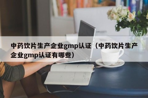 中药饮片生产企业gmp认证（中药饮片生产企业gmp认证有哪些）