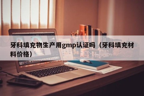 牙科填充物生产用gmp认证吗（牙科填充材料价格）