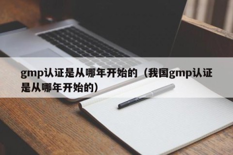 gmp认证是从哪年开始的（我国gmp认证是从哪年开始的）