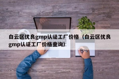 白云区优良gmp认证工厂价格（白云区优良gmp认证工厂价格查询）