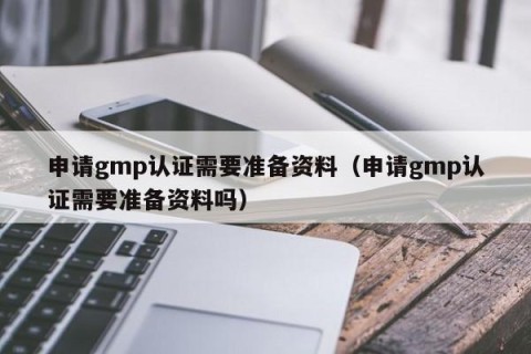 申请gmp认证需要准备资料（申请gmp认证需要准备资料吗）