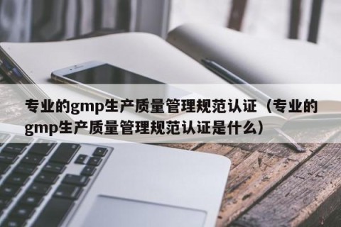 专业的gmp生产质量管理规范认证（专业的gmp生产质量管理规范认证是什么）