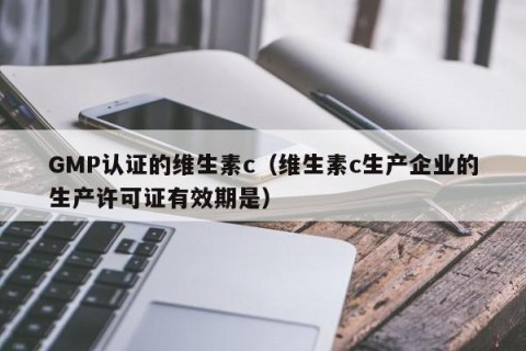 GMP认证的维生素c（维生素c生产企业的生产许可证有效期是）
