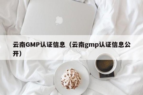 云南GMP认证信息（云南gmp认证信息公开）