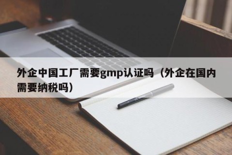外企中国工厂需要gmp认证吗（外企在国内需要纳税吗）