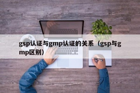 gsp认证与gmp认证的关系（gsp与gmp区别）