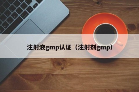 注射液gmp认证（注射剂gmp）