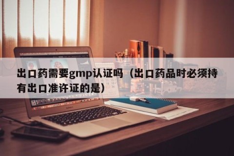 出口药需要gmp认证吗（出口药品时必须持有出口准许证的是）