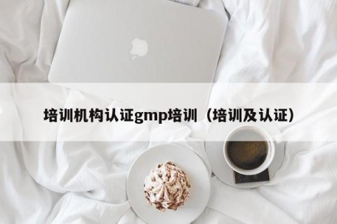 培训机构认证gmp培训（培训及认证）