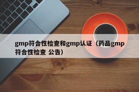gmp符合性检查和gmp认证（药品gmp符合性检查 公告）