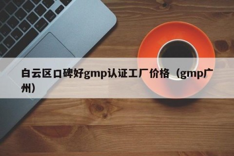 白云区口碑好gmp认证工厂价格（gmp广州）