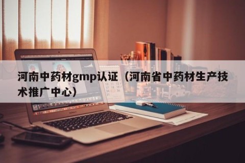 河南中药材gmp认证（河南省中药材生产技术推广中心）