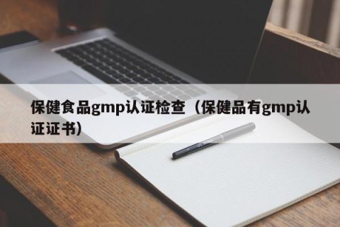 保健食品gmp认证检查（保健品有gmp认证证书）