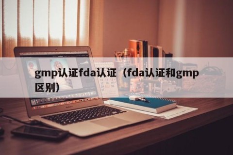 gmp认证fda认证（fda认证和gmp区别）