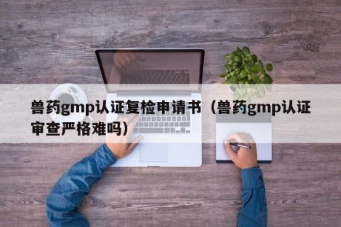 兽药gmp认证复检申请书（兽药gmp认证审查严格难吗）