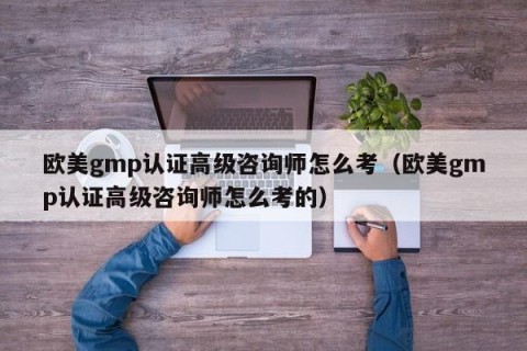 欧美gmp认证高级咨询师怎么考（欧美gmp认证高级咨询师怎么考的）