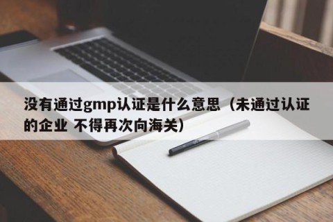没有通过gmp认证是什么意思（未通过认证的企业 不得再次向海关）