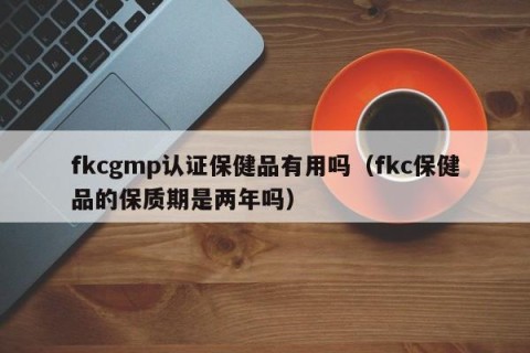 fkcgmp认证保健品有用吗（fkc保健品的保质期是两年吗）