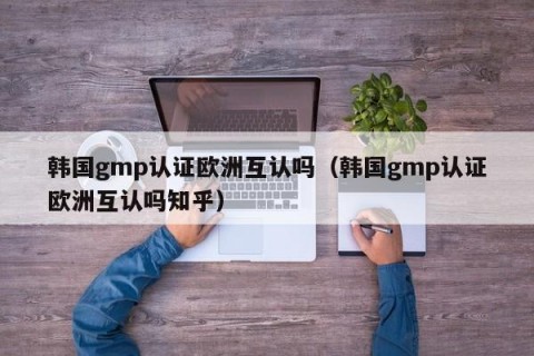 韩国gmp认证欧洲互认吗（韩国gmp认证欧洲互认吗知乎）