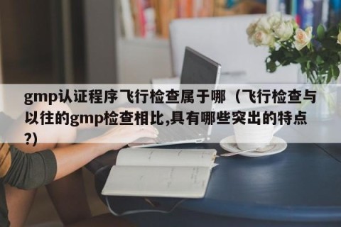gmp认证程序飞行检查属于哪（飞行检查与以往的gmp检查相比,具有哪些突出的特点?）