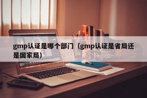 gmp认证是哪个部门（gmp认证是省局还是国家局）