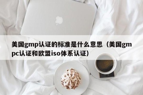 美国gmp认证的标准是什么意思（美国gmpc认证和欧盟iso体系认证）