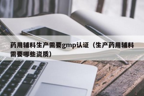 药用辅料生产需要gmp认证（生产药用辅料需要哪些资质）