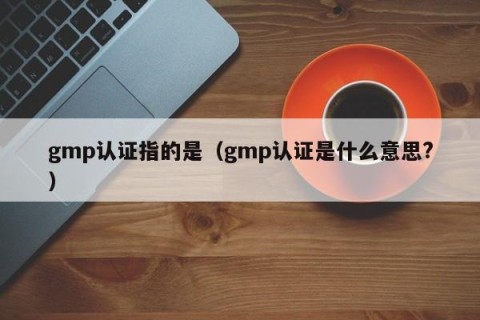gmp认证指的是（gmp认证是什么意思?）