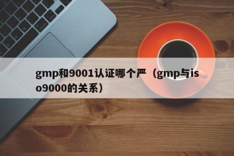 gmp和9001认证哪个严（gmp与iso9000的关系）