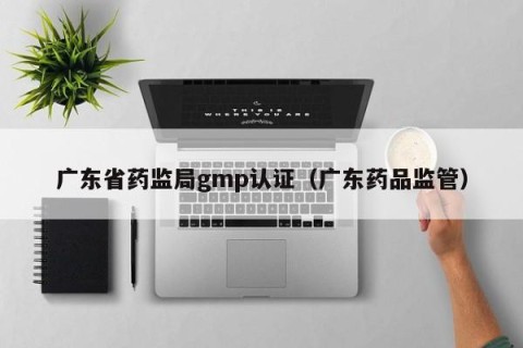广东省药监局gmp认证（广东药品监管）