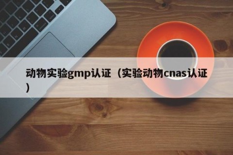 动物实验gmp认证（实验动物cnas认证）