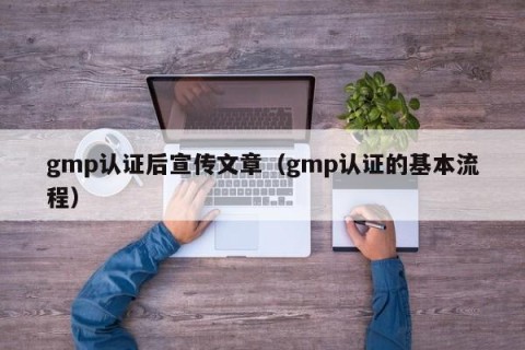 gmp认证后宣传文章（gmp认证的基本流程）
