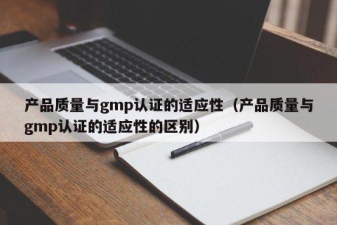 产品质量与gmp认证的适应性（产品质量与gmp认证的适应性的区别）