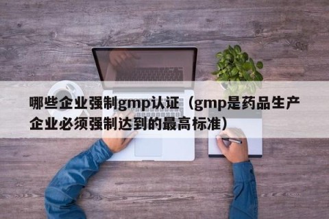 哪些企业强制gmp认证（gmp是药品生产企业必须强制达到的最高标准）