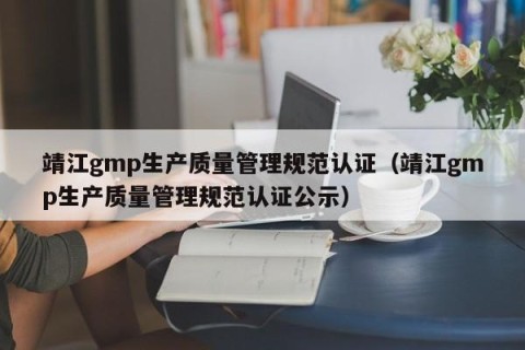 靖江gmp生产质量管理规范认证（靖江gmp生产质量管理规范认证公示）