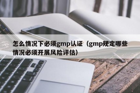 怎么情况下必须gmp认证（gmp规定哪些情况必须开展风险评估）