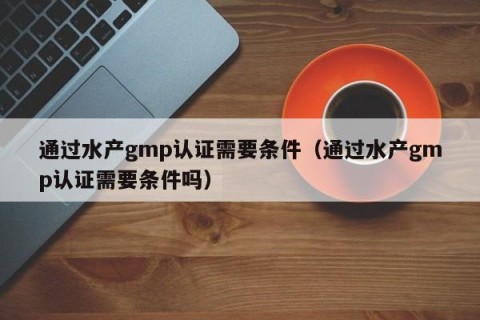 通过水产gmp认证需要条件（通过水产gmp认证需要条件吗）