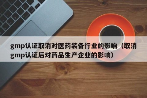 gmp认证取消对医药装备行业的影响（取消gmp认证后对药品生产企业的影响）