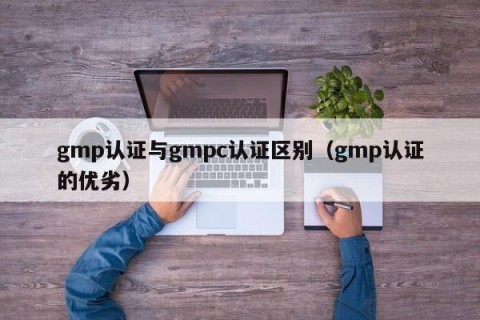 gmp认证与gmpc认证区别（gmp认证的优劣）