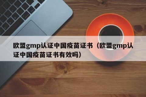 欧盟gmp认证中国疫苗证书（欧盟gmp认证中国疫苗证书有效吗）
