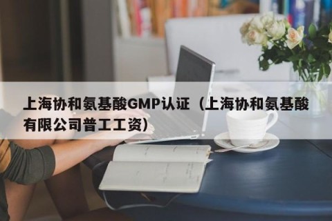 上海协和氨基酸GMP认证（上海协和氨基酸有限公司普工工资）