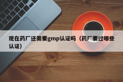 现在药厂还需要gmp认证吗（药厂要过哪些认证）
