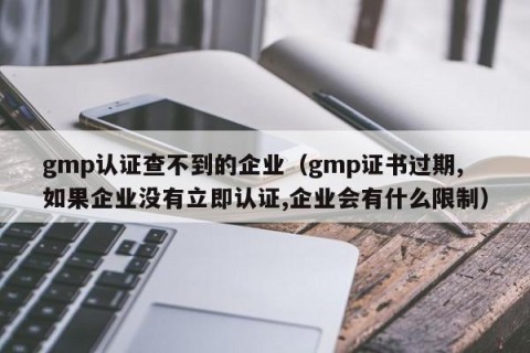 gmp认证查不到的企业（gmp证书过期,如果企业没有立即认证,企业会有什么限制）